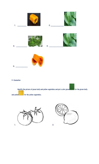 1. _________ 2. _____________
3. ___________ 4. ______________
5. ____________
V- Evaluation
Identify the picture of green leafy and yellow vegetables and put a color green for the green leafy
and yellow for the yellow vegetables.
1. 2.
 