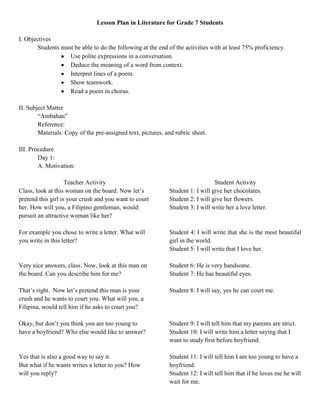 Lesson Plan in Literature for Grade 7 Students

I. Objectives
        Students must be able to do the following at the end of the activities with at least 75% proficiency.
                    Use polite expressions in a conversation.
                    Deduce the meaning of a word from context.
                    Interpret lines of a poem.
                    Show teamwork.
                    Read a poem in chorus.

II. Subject Matter
        “Ambahan”
        Reference:
        Materials: Copy of the pre-assigned text, pictures, and rubric sheet.

III. Procedure
        Day 1:
        A. Motivation:

                    Teacher Activity                                            Student Activity
Class, look at this woman on the board. Now let’s            Student 1: I will give her chocolates.
pretend this girl is your crush and you want to court        Student 2: I will give her flowers.
her. How will you, a Filipino gentleman, would               Student 3: I will write her a love letter.
pursuit an attractive woman like her?

For example you chose to write a letter. What will           Student 4: I will write that she is the most beautiful
you write in this letter?                                    girl in the world.
                                                             Student 5: I will write that I love her.

Very nice answers, class. Now, look at this man on           Student 6: He is very handsome.
the board. Can you describe him for me?                      Student 7: He has beautiful eyes.

That’s right. Now let’s pretend this man is your             Student 8: I will say, yes he can court me.
crush and he wants to court you. What will you, a
Filipina, would tell him if he asks to court you?

Okay, but don’t you think you are too young to               Student 9: I will tell him that my parents are strict.
have a boyfriend? Who else would like to answer?             Student 10: I will write him a letter saying that I
                                                             want to study first before boyfriend.

Yes that is also a good way to say it.                       Student 11: I will tell him I am too young to have a
But what if he wants writes a letter to you? How             boyfriend.
will you reply?                                              Student 12: I will tell him that if he loves me he will
                                                             wait for me.
 