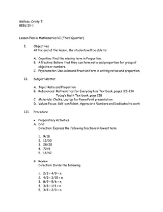 Melloso, Cristy T.
BEEd IV-1
Lesson Plan in Mathematics VI (Third Quarter)
I. Objectives
At the end of the lesson, the students will be able to:
A. Cognitive: Find the missing term in Proportion.
B. Affective: Believe that they can form ratio and proportion for group of
objects or numbers.
C. Psychomotor: Use colon and fraction form in writing ratios and proportion.
II. Subject Matter
A. Topic: Ratio and Proportion
B. References: Mathematics for Everyday Use Textbook, pages 128-134
Today’s Math Textbook, page 218
C. Materials: Chalks, Laptop for PowerPoint presentation
D. Values Focus: Self-confident, Appreciate Numbers and Dedicated to work
III. Procedure
 Preparatory Activities
A. Drill
Direction: Express the following fractions in lowest term.
1. 9/18
2. 15/30
3. 28/20
4. 72/9
5. 18/42
B. Review
Direction: Divide the following.
1. 2/3 ÷ 4/9 = n
2. 4/5 ÷ 2/15 = n
3. 8/9 ÷ 5/6 = n
4. 3/8 ÷ 1/4 = n
5. 3/8 ÷ 2/3 = n
 