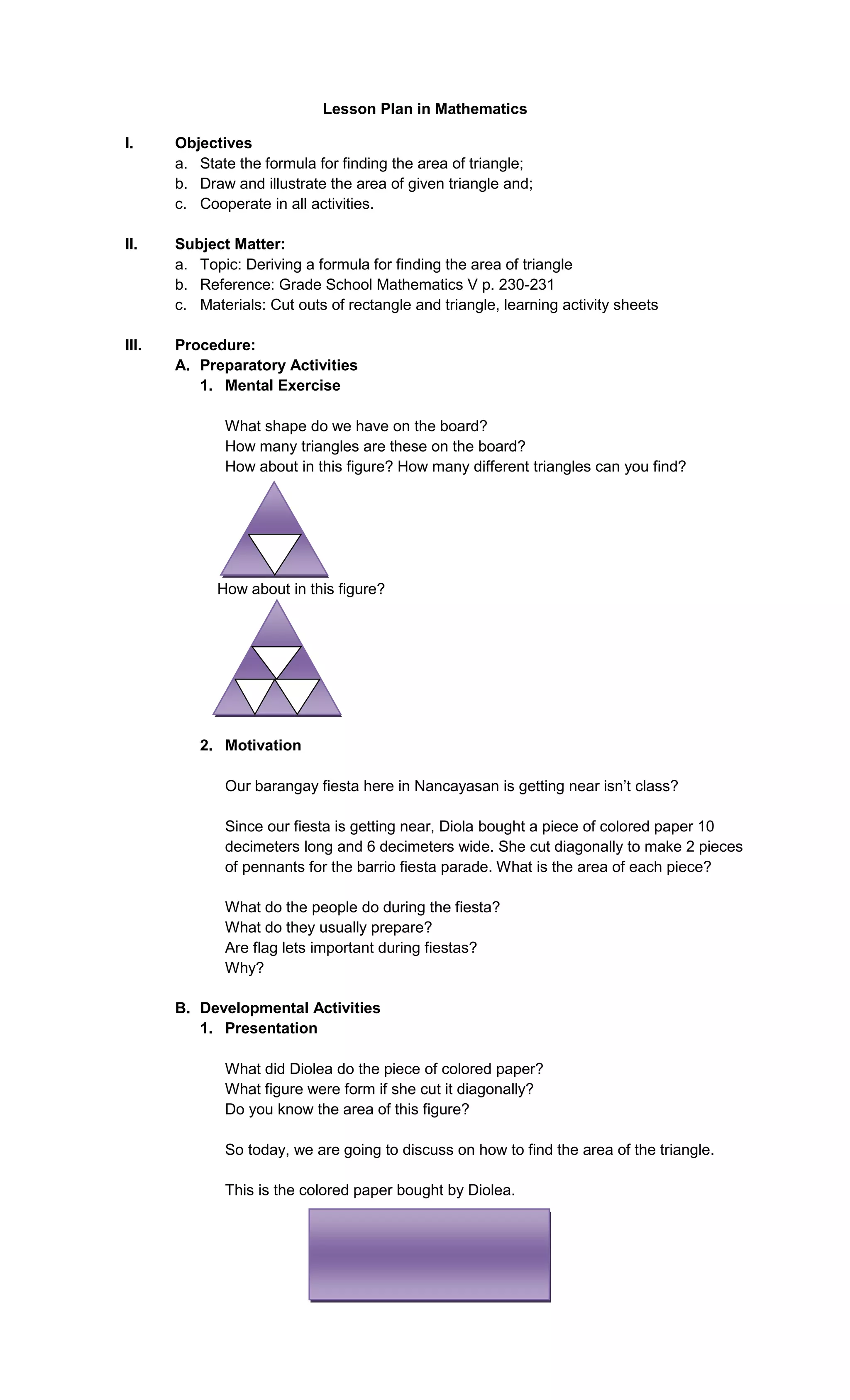 Lesson Plan in Mathematics
I.

Objectives
a. State the formula for finding the area of triangle;
b. Draw and illustrate the area of given triangle and;
c. Cooperate in all activities.

II.

Subject Matter:
a. Topic: Deriving a formula for finding the area of triangle
b. Reference: Grade School Mathematics V p. 230-231
c. Materials: Cut outs of rectangle and triangle, learning activity sheets

III.

Procedure:
A. Preparatory Activities
1. Mental Exercise
What shape do we have on the board?
How many triangles are these on the board?
How about in this figure? How many different triangles can you find?

How about in this figure?

2. Motivation
Our barangay fiesta here in Nancayasan is getting near isn’t class?
Since our fiesta is getting near, Diola bought a piece of colored paper 10
decimeters long and 6 decimeters wide. She cut diagonally to make 2 pieces
of pennants for the barrio fiesta parade. What is the area of each piece?
What do the people do during the fiesta?
What do they usually prepare?
Are flag lets important during fiestas?
Why?
B. Developmental Activities
1. Presentation
What did Diolea do the piece of colored paper?
What figure were form if she cut it diagonally?
Do you know the area of this figure?
So today, we are going to discuss on how to find the area of the triangle.
This is the colored paper bought by Diolea.

 