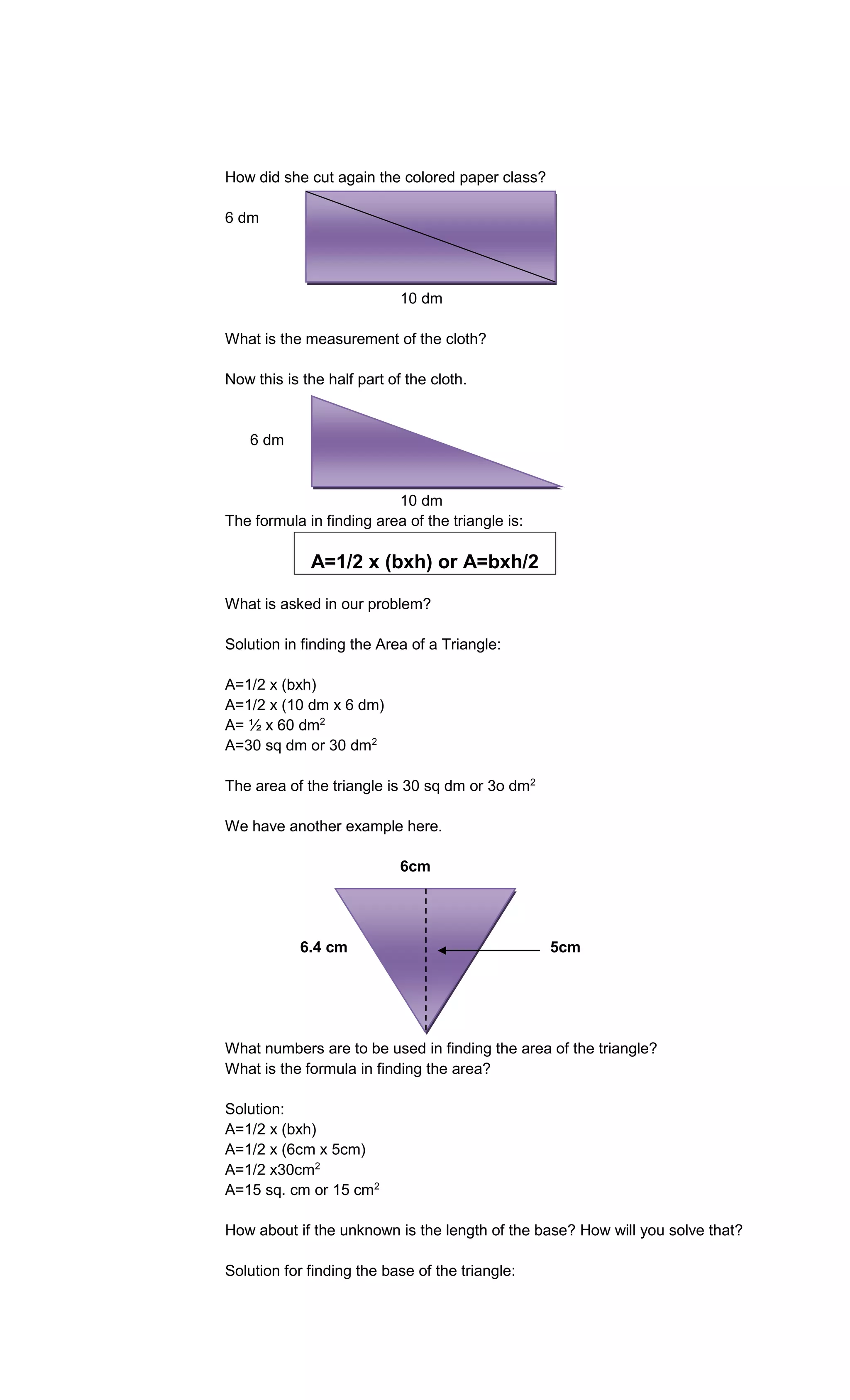 How did she cut again the colored paper class?
6 dm

10 dm
What is the measurement of the cloth?
Now this is the half part of the cloth.

6 dm

10 dm
The formula in finding area of the triangle is:

A=1/2 x (bxh) or A=bxh/2
What is asked in our problem?
Solution in finding the Area of a Triangle:
A=1/2 x (bxh)
A=1/2 x (10 dm x 6 dm)
A= ½ x 60 dm2
A=30 sq dm or 30 dm2
The area of the triangle is 30 sq dm or 3o dm2
We have another example here.
6cm

6.4 cm

5cm

What numbers are to be used in finding the area of the triangle?
What is the formula in finding the area?
Solution:
A=1/2 x (bxh)
A=1/2 x (6cm x 5cm)
A=1/2 x30cm2
A=15 sq. cm or 15 cm2
How about if the unknown is the length of the base? How will you solve that?
Solution for finding the base of the triangle:

 
