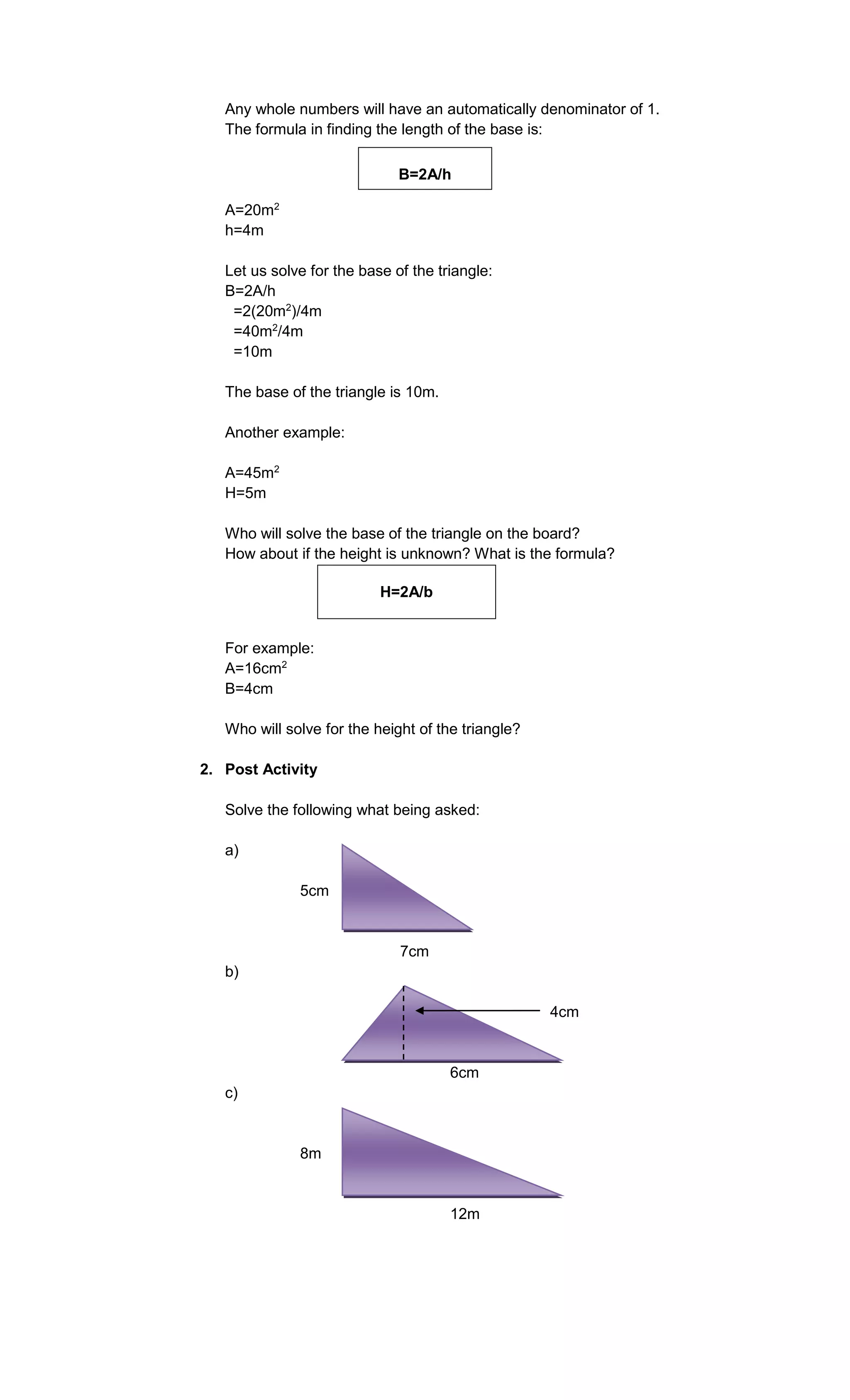 Any whole numbers will have an automatically denominator of 1.
The formula in finding the length of the base is:
B=2A/h
A=20m2
h=4m
Let us solve for the base of the triangle:
B=2A/h
=2(20m2)/4m
=40m2/4m
=10m
The base of the triangle is 10m.
Another example:
A=45m2
H=5m
Who will solve the base of the triangle on the board?
How about if the height is unknown? What is the formula?
H=2A/b

For example:
A=16cm2
B=4cm
Who will solve for the height of the triangle?
2. Post Activity
Solve the following what being asked:
a)
5cm

7cm
b)
4cm

6cm
c)

8m

12m

 