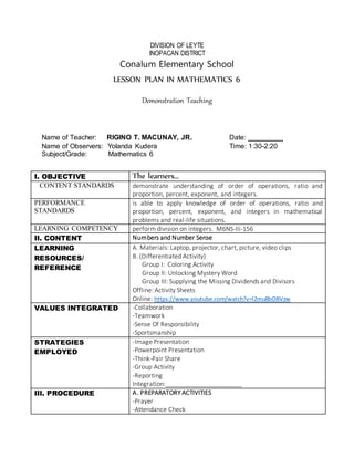 DIVISION OF LEYTE
INOPACAN DISTRICT
Conalum Elementary School
LESSON PLAN IN MATHEMATICS 6
Demonstration Teaching
Name of Teacher: RIGINO T. MACUNAY, JR. Date: _________
Name of Observers: Yolanda Kudera Time: 1:30-2:20
Subject/Grade: Mathematics 6
I. OBJECTIVE The learners…
CONTENT STANDARDS demonstrate understanding of order of operations, ratio and
proportion, percent, exponent, and integers.
PERFORMANCE
STANDARDS
is able to apply knowledge of order of operations, ratio and
proportion, percent, exponent, and integers in mathematical
problems and real-life situations.
LEARNING COMPETENCY perform division on integers. M6NS-IIi-156
II. CONTENT Numbers and Number Sense
LEARNING
RESOURCES/
REFERENCE
A. Materials: Laptop, projector, chart, picture, video clips
B. (Differentiated Activity)
Group I: Coloring Activity
Group II: Unlocking Mystery Word
Group III: Supplying the Missing Dividends and Divisors
Offline: Activity Sheets
Online: https://www.youtube.com/watch?v=l2mu8bOBVzw
VALUES INTEGRATED -Collaboration
-Teamwork
-Sense Of Responsibility
-Sportsmanship
STRATEGIES
EMPLOYED
-Image Presentation
-Powerpoint Presentation
-Think-Pair Share
-Group Activity
-Reporting
Integration:______________________
III. PROCEDURE A. PREPARATORY ACTIVITIES
-Prayer
-Attendance Check
 