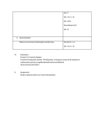 Q1= 3
Q3 = ¾ ( n + 1)
Q3 = 8.25
Rounddownto 8
Q3 = 8
E. Generalization
What isour formulainGettingQ1 andQ3 Class. Q1=1/4 (n + 1 )
Q3 = ¾ ( n + 1)
IV. Evaluation:
Answeritin¼ piece of paper.
Findthe FirstQuartile andthe ThirdQuartile inthe givenscoresof 10 studentsin
mathematicsactivityusingMendenhall andSincichMethod.
10,12,13,14,13,14,15,8,9,7
V. Assignment
Studyinadvance what isan linearInterpolation:
 
