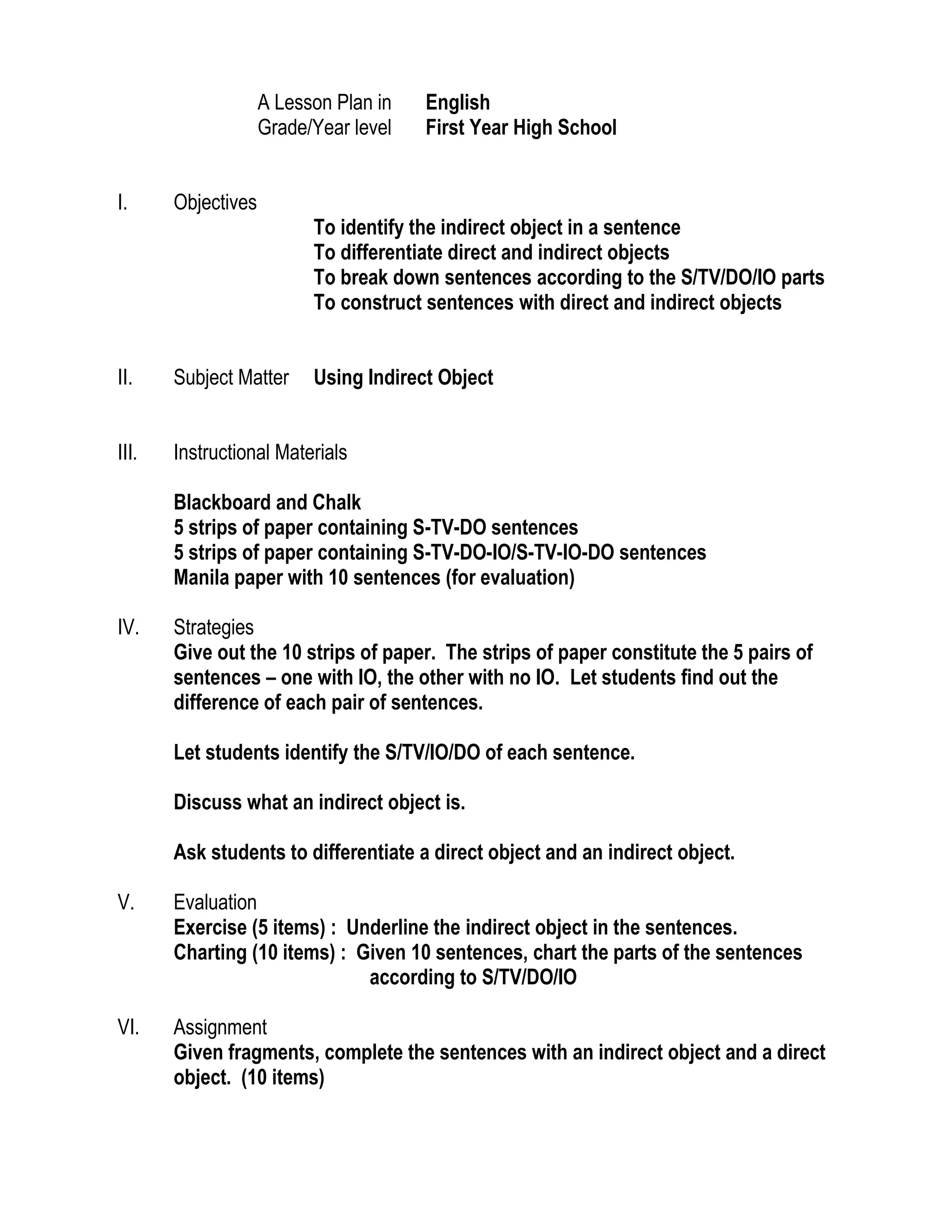 A Lesson Plan in English <br />Grade/Year levelFirst Year High School<br />Objectives<br />To identify the indirect object in a sentence<br />To differentiate direct and indirect objects<br />To break down sentences according to the S/TV/DO/IO parts<br />To construct sentences with direct and indirect objects<br />Subject MatterUsing Indirect Object<br />Instructional Materials <br />Blackboard and Chalk<br />5 strips of paper containing S-TV-DO sentences<br />5 strips of paper containing S-TV-DO-IO/S-TV-IO-DO sentences<br />Manila paper with 10 sentences (for evaluation)<br />Strategies<br />Give out the 10 strips of paper. The strips of paper constitute the 5 pairs of sentences – one with IO, the other with no IO. Let students find out the difference of each pair of sentences.