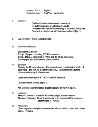 A Lesson Plan in  English <br />Grade/Year levelFirst Year High School<br />Objectives<br />To identify the indirect object in a sentence<br />To differentiate direct and indirect objects<br />To break down sentences according to the S/TV/DO/IO parts<br />To construct sentences with direct and indirect objects<br />Subject MatterUsing Indirect Object<br />Instructional Materials  <br />Blackboard and Chalk<br />5 strips of paper containing S-TV-DO sentences<br />5 strips of paper containing S-TV-DO-IO/S-TV-IO-DO sentences<br />Manila paper with 10 sentences (for evaluation)<br />Strategies<br />,[object Object]