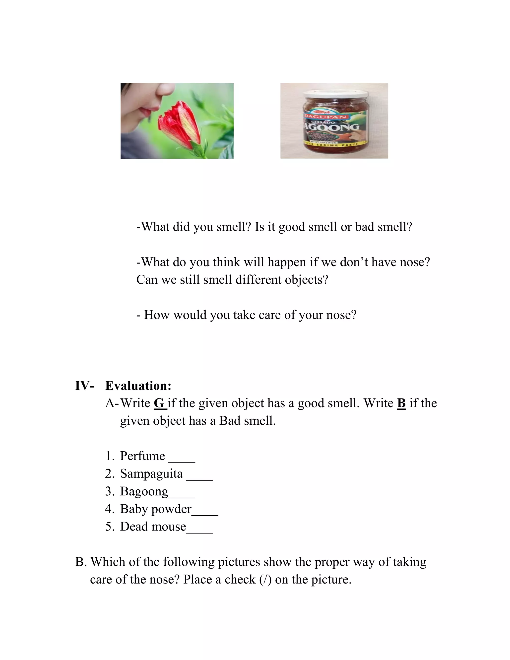 -What did you smell? Is it good smell or bad smell?
-What do you think will happen if we don’t have nose?
Can we still smell different objects?
- How would you take care of your nose?
IV- Evaluation:
A-Write G if the given object has a good smell. Write B if the
given object has a Bad smell.
1. Perfume ____
2. Sampaguita ____
3. Bagoong____
4. Baby powder____
5. Dead mouse____
B. Which of the following pictures show the proper way of taking
care of the nose? Place a check (/) on the picture.
 