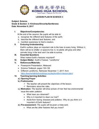 LESSON PLAN IN SCIENCE 3
Subject: Science
Grade & Section: 3- Kindness/Sincerity/Gentleness
Date: November 9, 2017
I. Objectives/Competencies:
At the end of the session, the pupils will be able to:
a. recognize the different land features of the earth;
b. describe the different land features; and
c. manifest awareness to God’s creation.
II. Enduring Understanding
Earth’s surface plays an important role to the lives to every living. Without it,
there will be no shelter or space to live in, no plants will grow and other
animals living in the land won’t be able to survive.
III. Essential Questions
What makes Earth’s features important?
IV. Subject Matter: Earth’s Feature: “Landforms”
V. References/Materials:
 Powerpoint Presentation, Metacard
 Science Textbook pages 130-136
 Different Landforms. Retrieved November 7, 2017, from
https://teachertalk4all.edublogs.org/tag/landform-lesson-plan/
VI. Teaching learning Activities:
a.) Opening Prayer
b.) Preliminaries:
 The teacher will present the objectives of the lesson.
 Reminders about the rules.
c.) Motivation: The teacher will show picture of river that has environmental
issue like water pollution.
 What have you observed?
 Why is it important to clean our river?
 Aside from having diseases and pollution. Why do you think is it
important of Earth features?
d.) Pre-assessment: The pupils will be given a meta-card.
 What are the other features that you know?
 