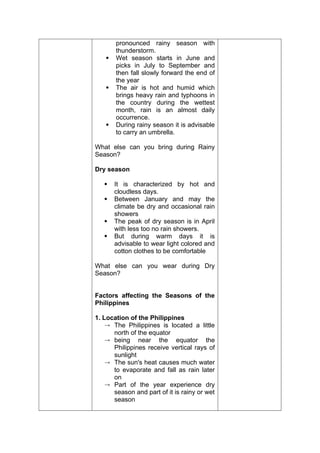 pronounced rainy season with
thunderstorm.
 Wet season starts in June and
picks in July to September and
then fall slowly forward the end of
the year
 The air is hot and humid which
brings heavy rain and typhoons in
the country during the wettest
month, rain is an almost daily
occurrence.
 During rainy season it is advisable
to carry an umbrella.
What else can you bring during Rainy
Season?
Dry season
 It is characterized by hot and
cloudless days.
 Between January and may the
climate be dry and occasional rain
showers
 The peak of dry season is in April
with less too no rain showers.
 But during warm days it is
advisable to wear light colored and
cotton clothes to be comfortable
What else can you wear during Dry
Season?
Factors affecting the Seasons of the
Philippines
1. Location of the Philippines
 The Philippines is located a little
north of the equator
 being near the equator the
Philippines receive vertical rays of
sunlight
 The sun's heat causes much water
to evaporate and fall as rain later
on
 Part of the year experience dry
season and part of it is rainy or wet
season
 