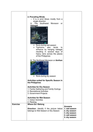 2. Prevailing Winds
 It is a wind blows mostly from a
single direction
A. The Southwest Monsoon or
Habagat
 Runs during wet season
 Typhoons also tends to
enhance by hanging habagat
resulting in several days of
heavy rains across the places
of the Philippines
B. The Northeast Monsoon or Amihan
 Runs during dry season
Activities suited for Specific Season in
the Philippines
Activities for Dry Season
1. Family Gathering and Family Outings
2. Recreational Activities
3. Government Projects
Activities for Wet Season
1. Indoor Activities
2. Planting
Exercise Where Do I Belong
Direction: Identify if the picture below
belongs to Wet Season or Dry Season
Answers
1. wet season
2. dry season
3. dry season
4. wet season
5. dry season
 