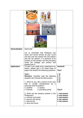 1. 2.
3. 4.
5.
Generalization Good Job!
Let us remember that Philippine has
warm and humid climate all year round
and has only two season the wet season
and the dry season, it is because of its
location on the equator and the prevailing
winds the habagat and amihan that
passed over it
Application To test if you really have understood our
lesson, please get a 1/4 sheet piece of
paper and answer the following questions
Test I
Direction: Carefully read the following
question and choose the best answer.
1. What do you call a period of the year
that is usually characterized by a
particular kind of weather?
a. weather b. season
c. forecast d. prevailing winds
2. What are the seasons present in the
Philippines?
a. summer and winter
b. autumn and spring
c. wet and dry
d. rainy and sunny
AnswerS
Test I
1. B
2. C
3. A
4. D
5. B
Test II
1. wet season
2. wet season
3. wet season
4. dry season
5. dry season
 
