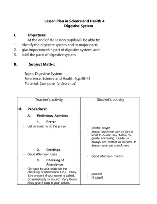 Lesson Plan in Science and Health 4
Digestive System
I. Objectives:
At the end of the lesson pupils will be able to:
1. identifythe digestive system and its major parts;
2. give importance it’s part of digestive system; and
3. label the parts of digestive system .
II. Subject Matter:
Topic: Digestive System
Reference: Science and Health 4pp.40-41
Material: Computer (video clips)
Teacher’s activity Student’s activity
IIIIII. Procedure:
A. Preliminary Activities
1. Prayer
- Let us stand to do the prayer.
2. Greetings
- Good Afternoon class
3. Checking of
Attendance
- Go back to your seats for the
checking of attendance.1,2,3. Okay,
Say present if your name is called.
- So everybody is around. Very Good,
okay give 5 clap to your selves.
- Do the prayer
Jesus, teach me day by day in
what to do and say. Make me
gentle and loving. Guide us
always and protect us in harm. In
Jesus name we pray.Amen.
- Good afternoon ma’am.
- present
- (5 clap!)
 
