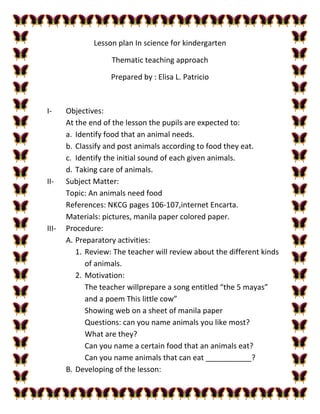 Lesson plan In science for kindergarten
Thematic teaching approach
Prepared by : Elisa L. Patricio
I- Objectives:
At the end of the lesson the pupils are expected to:
a. Identify food that an animal needs.
b. Classify and post animals according to food they eat.
c. Identify the initial sound of each given animals.
d. Taking care of animals.
II- Subject Matter:
Topic: An animals need food
References: NKCG pages 106-107,internet Encarta.
Materials: pictures, manila paper colored paper.
III- Procedure:
A. Preparatory activities:
1. Review: The teacher will review about the different kinds
of animals.
2. Motivation:
The teacher willprepare a song entitled “the 5 mayas”
and a poem This little cow”
Showing web on a sheet of manila paper
Questions: can you name animals you like most?
What are they?
Can you name a certain food that an animals eat?
Can you name animals that can eat ___________?
B. Developing of the lesson:
 
