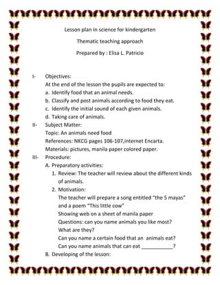 Lesson plan In science for kindergarten
Thematic teaching approach
Prepared by : Elisa L. Patricio
I- Objectives:
At the end of the lesson the pupils are expected to:
a. Identify food that an animal needs.
b. Classify and post animals according to food they eat.
c. Identify the initial sound of each given animals.
d. Taking care of animals.
II- Subject Matter:
Topic: An animals need food
References: NKCG pages 106-107,internet Encarta.
Materials: pictures, manila paper colored paper.
III- Procedure:
A. Preparatory activities:
1. Review: The teacher will review about the different kinds
of animals.
2. Motivation:
The teacher will prepare a song entitled “the 5 mayas”
and a poem “This little cow”
Showing web on a sheet of manila paper
Questions: can you name animals you like most?
What are they?
Can you name a certain food that an animals eat?
Can you name animals that can eat ___________?
B. Developing of the lesson:
 