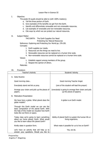 Lesson Plan in Science III

   I.        Objective:
                The grade III pupils should be able to (with 100% mastery);
                    a. Tell the three portion of Earth.
                    b. Give examples of the benefits we get from the Earth.
                    c. Identify and differentiate renewable and non-renewable resources.
                    d. List examples of renewable and non-renewable resources.
                    e. Cite ways by which we can protect our natural resources.

   II.       Subject Matter:
                       THE EARTH:       The Earth Supplies Our Need
                                        Protecting Our Natural Resources
                 Reference: Exploring and Protecting Our World pp. 276-281
                 Concepts:
                         1. Earth supplies our needs.
                         2. Resources are the things we need to live.
                         3. Renewable resources can be replaced on a human time scale.
                         4. Non-renewable resources cannot be replaced on a human time scale.
                 Values:
                         1. Establish rapport among members of the group.
                         2. Respect the opinion of others.
                 Materials:

   III.      Procedure:
                   Teacher’s Activity                                        Students’ Activity

   A. Daily Routine

          Good morning class…                                           Good morning Teacher Angel.

          Everybody stand and let us pray.                       (one of the student will lead the prayer)

          Arrange your chairs and pick up the pieces of     (everybody is going to arrange their chairs and pick
          papers.                                                        up the pieces of papers)

   B. Motivation-Presentation

          We have here a globe. What planet does the                     A globe is an Earth model.
          globe models?

          Through this Earth model we can see the
          basic composition of the planet Earth. With
          the help of this model we visualize how Earth
          looks like out there on space.

          Today class we’re going to learn something        Ability of planet Earth to sustain the human life or
          about our home planet, Earth. What would                            living organisms.
          you like to learn about the planet Earth?

          Kindly state in question form.                       What make it possible for us to live on Earth?

          Let’s have an activity that will help us to                           Yes, we do.
          answer your questions. Would you like to

Prepared by:
Angelica T. Magalong
 