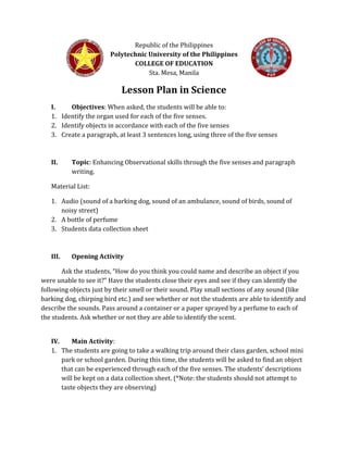 Republic of the Philippines
Polytechnic University of the Philippines
COLLEGE OF EDUCATION
Sta. Mesa, Manila
Lesson Plan in Science
I. Objectives: When asked, the students will be able to:
1. Identify the organ used for each of the five senses.
2. Identify objects in accordance with each of the five senses
3. Create a paragraph, at least 3 sentences long, using three of the five senses
II. Topic: Enhancing Observational skills through the five senses and paragraph
writing.
Material List:
1. Audio (sound of a barking dog, sound of an ambulance, sound of birds, sound of
noisy street)
2. A bottle of perfume
3. Students data collection sheet
III. Opening Activity
Ask the students, “How do you think you could name and describe an object if you
were unable to see it?” Have the students close their eyes and see if they can identify the
following objects just by their smell or their sound. Play small sections of any sound (like
barking dog, chirping bird etc.) and see whether or not the students are able to identify and
describe the sounds. Pass around a container or a paper sprayed by a perfume to each of
the students. Ask whether or not they are able to identify the scent.
IV. Main Activity:
1. The students are going to take a walking trip around their class garden, school mini
park or school garden. During this time, the students will be asked to find an object
that can be experienced through each of the five senses. The students’ descriptions
will be kept on a data collection sheet. (*Note: the students should not attempt to
taste objects they are observing)
 