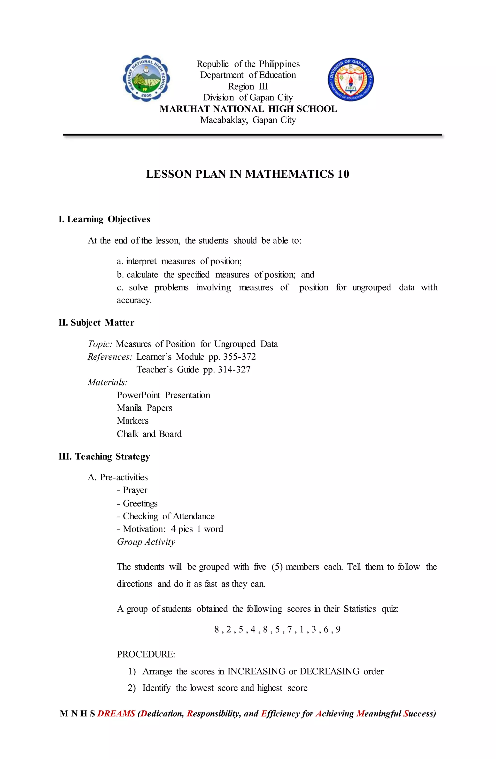 M N H S DREAMS (Dedication, Responsibility, and Efficiency for Achieving Meaningful Success)
Republic of the Philippines
Department of Education
Region III
Division of Gapan City
MARUHAT NATIONAL HIGH SCHOOL
Macabaklay, Gapan City
LESSON PLAN IN MATHEMATICS 10
I. Learning Objectives
At the end of the lesson, the students should be able to:
a. interpret measures of position;
b. calculate the specified measures of position; and
c. solve problems involving measures of position for ungrouped data with
accuracy.
II. Subject Matter
Topic: Measures of Position for Ungrouped Data
References: Learner’s Module pp. 355-372
Teacher’s Guide pp. 314-327
Materials:
PowerPoint Presentation
Manila Papers
Markers
Chalk and Board
III. Teaching Strategy
A. Pre-activities
- Prayer
- Greetings
- Checking of Attendance
- Motivation: 4 pics 1 word
Group Activity
The students will be grouped with five (5) members each. Tell them to follow the
directions and do it as fast as they can.
A group of students obtained the following scores in their Statistics quiz:
8 , 2 , 5 , 4 , 8 , 5 , 7 , 1 , 3 , 6 , 9
PROCEDURE:
1) Arrange the scores in INCREASING or DECREASING order
2) Identify the lowest score and highest score
 