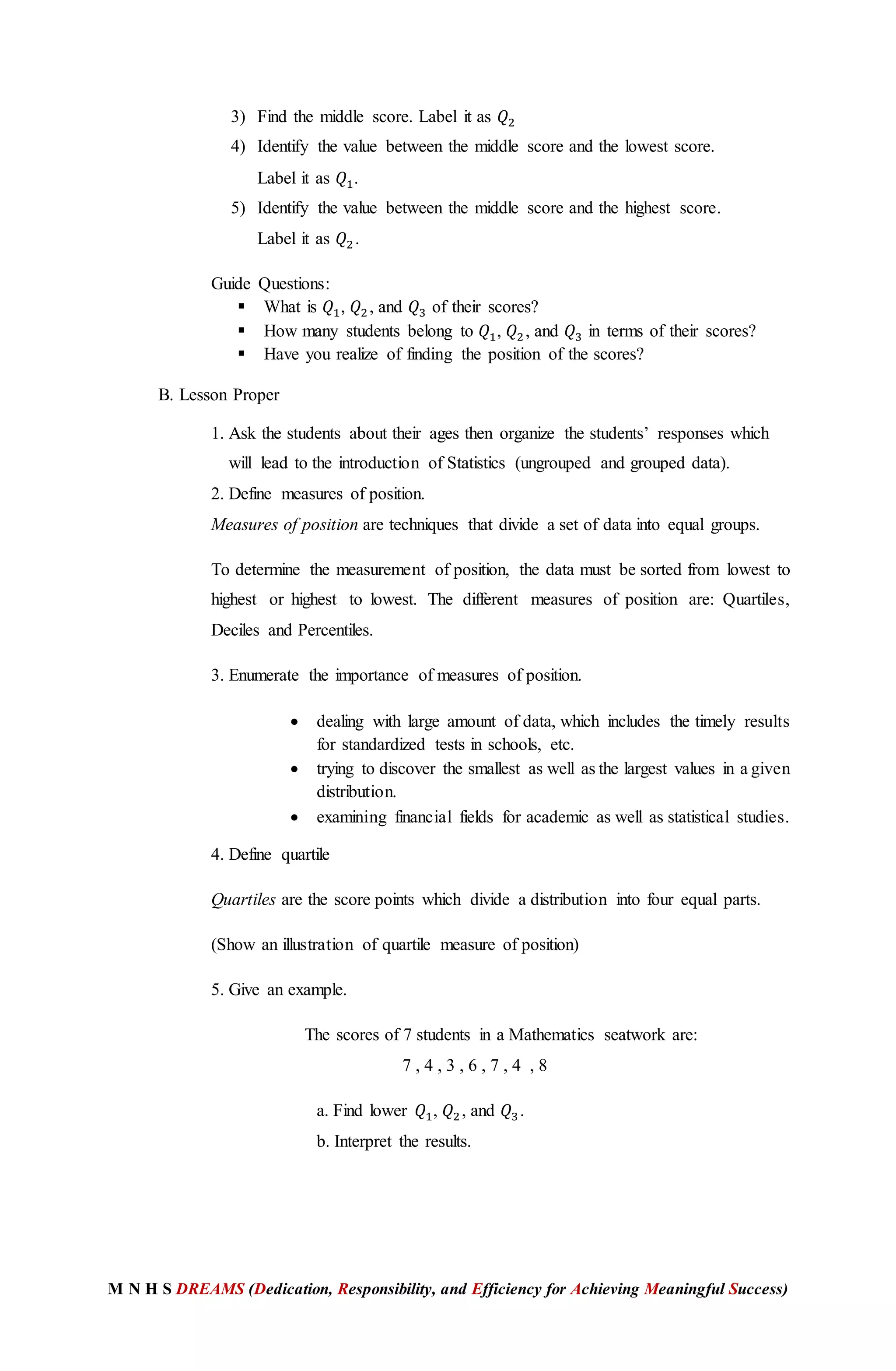 M N H S DREAMS (Dedication, Responsibility, and Efficiency for Achieving Meaningful Success)
3) Find the middle score. Label it as 𝑄2
4) Identify the value between the middle score and the lowest score.
Label it as 𝑄1.
5) Identify the value between the middle score and the highest score.
Label it as 𝑄2.
Guide Questions:
 What is 𝑄1, 𝑄2, and 𝑄3 of their scores?
 How many students belong to 𝑄1, 𝑄2, and 𝑄3 in terms of their scores?
 Have you realize of finding the position of the scores?
B. Lesson Proper
1. Ask the students about their ages then organize the students’ responses which
will lead to the introduction of Statistics (ungrouped and grouped data).
2. Define measures of position.
Measures of position are techniques that divide a set of data into equal groups.
To determine the measurement of position, the data must be sorted from lowest to
highest or highest to lowest. The different measures of position are: Quartiles,
Deciles and Percentiles.
3. Enumerate the importance of measures of position.
 dealing with large amount of data, which includes the timely results
for standardized tests in schools, etc.
 trying to discover the smallest as well as the largest values in a given
distribution.
 examining financial fields for academic as well as statistical studies.
4. Define quartile
Quartiles are the score points which divide a distribution into four equal parts.
(Show an illustration of quartile measure of position)
5. Give an example.
The scores of 7 students in a Mathematics seatwork are:
7 , 4 , 3 , 6 , 7 , 4 , 8
a. Find lower 𝑄1, 𝑄2, and 𝑄3.
b. Interpret the results.
 
