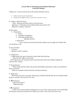Improve one’s nutritional status.II - Subject- Matter/Content: <br />         Topic: Maintaining Good Health Through Proper Nutrition<br />        References: Technology and Livelihood Education I pp.93-95<br />       Materials: computer, projector<br />III-Procedure: <br />Preparation <br />Prayer <br />Checking of attendance <br />Unlocking of difficulties <br />-         differentiating a well-nourished from a poorly nourished person<br />                 4. Motivation:<br />                         -  show 2 pictures depicting a person that has proper nutrition and a person that has poor nutrition.<br />B. Lesson Proper<br />     1. Lecture<br />    2. Q and A with the students <br />C. Comparison<br />    3. Differentiate optimum nutrition and malnutrition.<br />        - Describe their effects on the body<br />   4.Call several students to share some ways to develop good nutrition.<br />D. Generalization<br />       - When is optimum nutrition possible?<br />      - Master carefully the foods in the three food groups<br />E. Application<br />     - Divide the class into six groups. Each group will compose a jingle that will promote health and nutrition. The group may adapt a melody from a popular song.<br />IV � Evaluation:<br />        - Check Yourself test<br />           *True or False<br /> <br />V � Assignment:<br />Keep a quarterly record of the family member’s height and weight. Note down your findings. Compare your actual weights with the ideal weights of Filipinos in order to get the general health status of the family.Lesson Plan in Technology and Livelihood Education<br />Food and Nutrition<br />I-Objectives: At the end of the lesson the student should be able to:<br />Define nutrients and classify them.