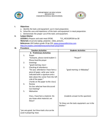 DEPARTMENT OF EDUCATION
REGION VIII
DARAM NATIONAL HIGH SCHOOL
I. Objectives
a. Identify the tools and equipment use in meat preparation.
b. Value the uses and importance of the tools and equipment in meat preparation.
c. Demonstrate the proper use of the tools and equipment.
II. Subject Matter
LESSON 1: Prepare and cook meat (PCM). TLE_HECK10PCM-Iva-30
Materials: visual aid, laptop, projector, video, pictures.
References: LM Cookery grade 10 pp 333, www.annaaandikristina.com
http://m.staples.com/sbd/restaurants/food-prep/meet
III. Procedure
Teachers Activities Students Activities
A. Preliminary Activities
1. Prayer
“Everyone, please stand student 1
Please lead the prayer
2. Greetings
“good morning class!
3. Checking of attendance
“for your attendance I have here a
piece of paper, write your name
indicated with a signature and a
date above the corner from the left
side of the paper.”
( hands on the paper to the class)
4. Review
So class what we have discussed
last meeting?
5. Motivation
Class, I have here a material. Do
you know what materials are
these?
“yes very good, but these tools also can be
used in preparing meat.
“Prayer!”
“good morning sir Mabubay”
(students answer to the question)
‘Sir those are the tools equipment use in the
kitchen.”
 