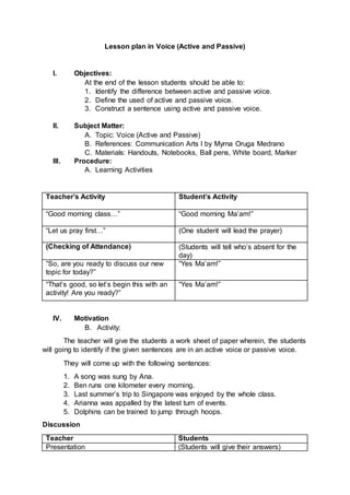 Lesson plan in Voice (Active and Passive)
I. Objectives:
At the end of the lesson students should be able to:
1. Identify the difference between active and passive voice.
2. Define the used of active and passive voice.
3. Construct a sentence using active and passive voice.
II. Subject Matter:
A. Topic: Voice (Active and Passive)
B. References: Communication Arts I by Myrna Oruga Medrano
C. Materials: Handouts, Notebooks, Ball pens, White board, Marker
III. Procedure:
A. Learning Activities
Teacher’s Activity Student’s Activity
“Good morning class…” “Good morning Ma’am!”
“Let us pray first…” (One student will lead the prayer)
(Checking of Attendance) (Students will tell who’s absent for the
day)
“So, are you ready to discuss our new
topic for today?”
“Yes Ma’am!”
“That’s good, so let’s begin this with an
activity! Are you ready?”
“Yes Ma’am!”
IV. Motivation
B. Activity:
The teacher will give the students a work sheet of paper wherein, the students
will going to identify if the given sentences are in an active voice or passive voice.
They will come up with the following sentences:
1. A song was sung by Ana.
2. Ben runs one kilometer every morning.
3. Last summer’s trip to Singapore was enjoyed by the whole class.
4. Arianna was appalled by the latest turn of events.
5. Dolphins can be trained to jump through hoops.
Discussion
Teacher Students
Presentation (Students will give their answers)
 