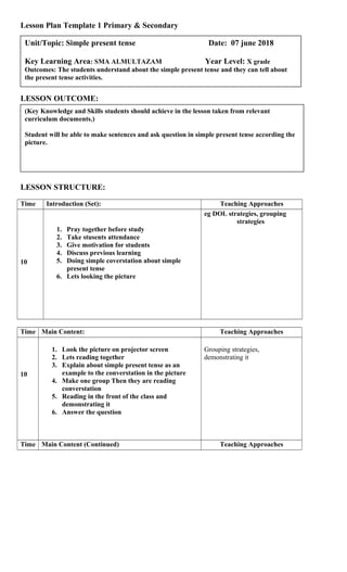 Lesson Plan Template 1 Primary & Secondary
LESSON OUTCOME:
LESSON STRUCTURE:
Time Introduction (Set): Teaching Approaches
10
1. Pray together before study
2. Take stusents attendance
3. Give motivation for students
4. Discuss previous learning
5. Doing simple coverstation about simple
present tense
6. Lets looking the picture
eg DOL strategies, grouping
strategies
Time Main Content: Teaching Approaches
10
1. Look the picture on projector screen
2. Lets reading together
3. Explain about simple present tense as an
example to the converstation in the picture
4. Make one group Then they are reading
converstation
5. Reading in the front of the class and
demonstrating it
6. Answer the question
Grouping strategies,
demonstrating it
Time Main Content (Continued) Teaching Approaches
(Key Knowledge and Skills students should achieve in the lesson taken from relevant
curriculum documents.)
Student will be able to make sentences and ask question in simple present tense according the
picture.
Unit/Topic: Simple present tense Date: 07 june 2018
Key Learning Area: SMA ALMULTAZAM Year Level: X grade
Outcomes: The students understand about the simple present tense and they can tell about
the present tense activities.
 