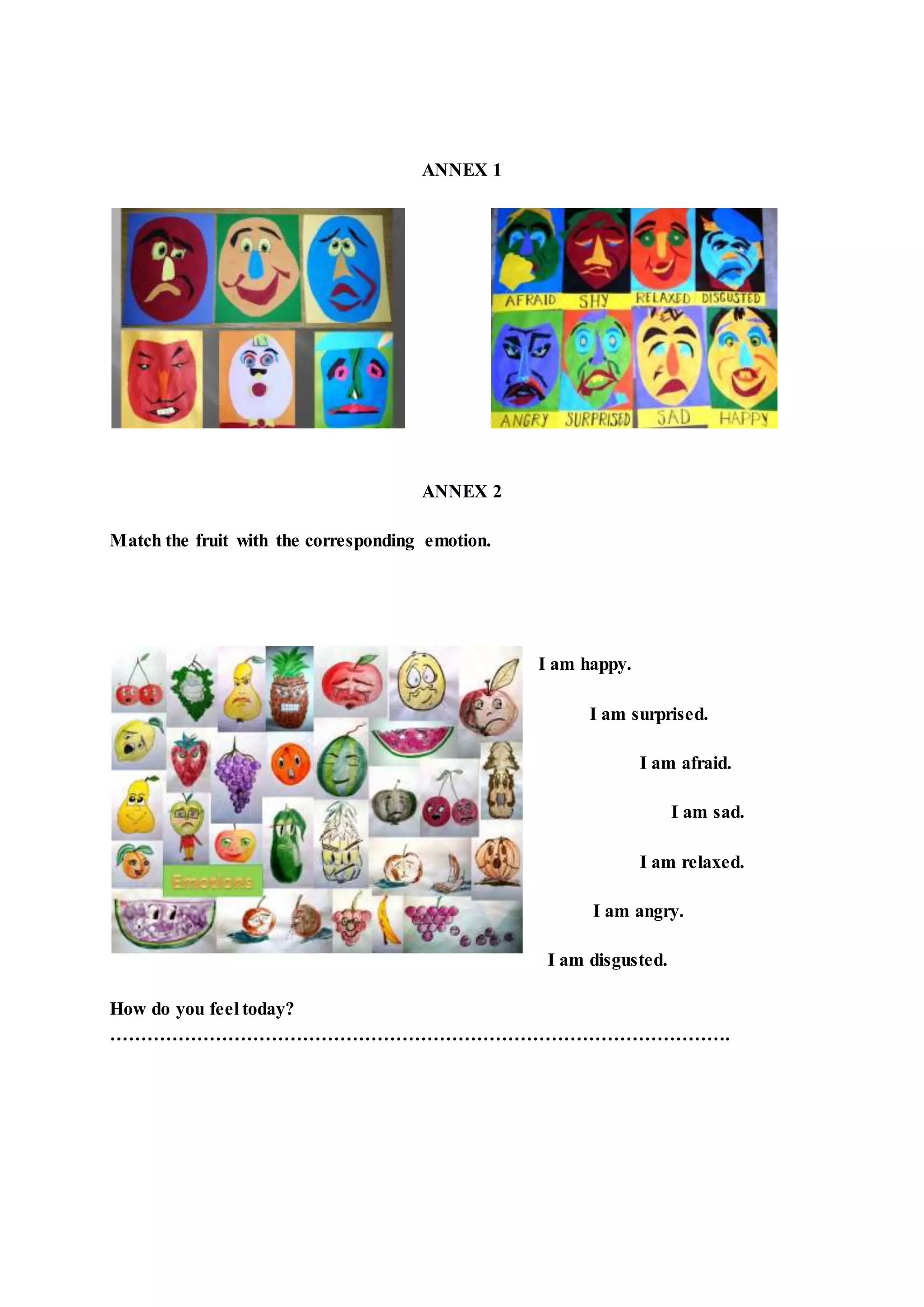 ANNEX 1
ANNEX 2
Match the fruit with the corresponding emotion.
I am happy.
I am surprised.
I am afraid.
I am sad.
I am relaxed.
I am angry.
I am disgusted.
How do you feel today?
……………………………………………………………………………………….
 