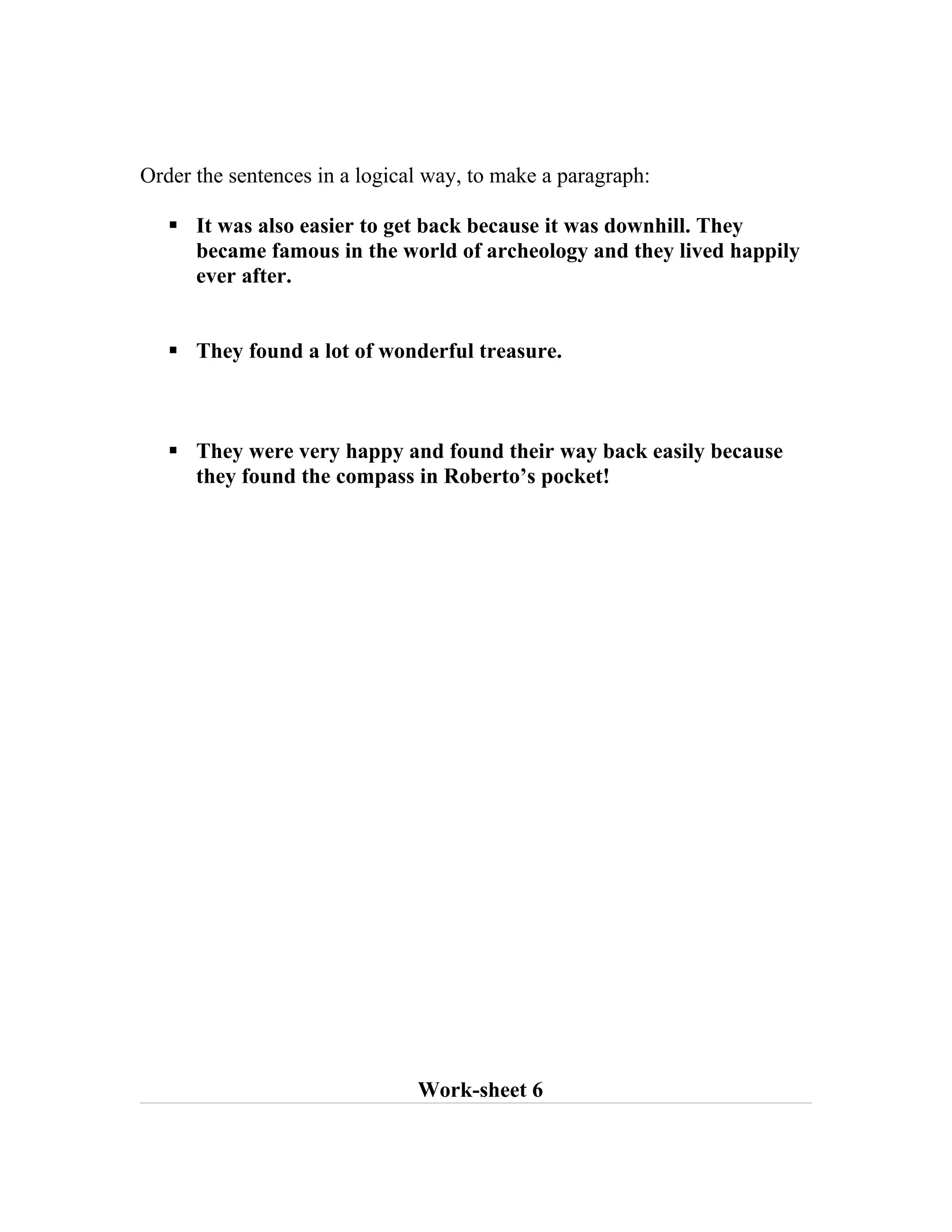 Order the sentences in a logical way, to make a paragraph:

    It was also easier to get back because it was downhill. They
     became famous in the world of archeology and they lived happily
     ever after.


    They found a lot of wonderful treasure.



    They were very happy and found their way back easily because
     they found the compass in Roberto’s pocket!




                               Work-sheet 6
 