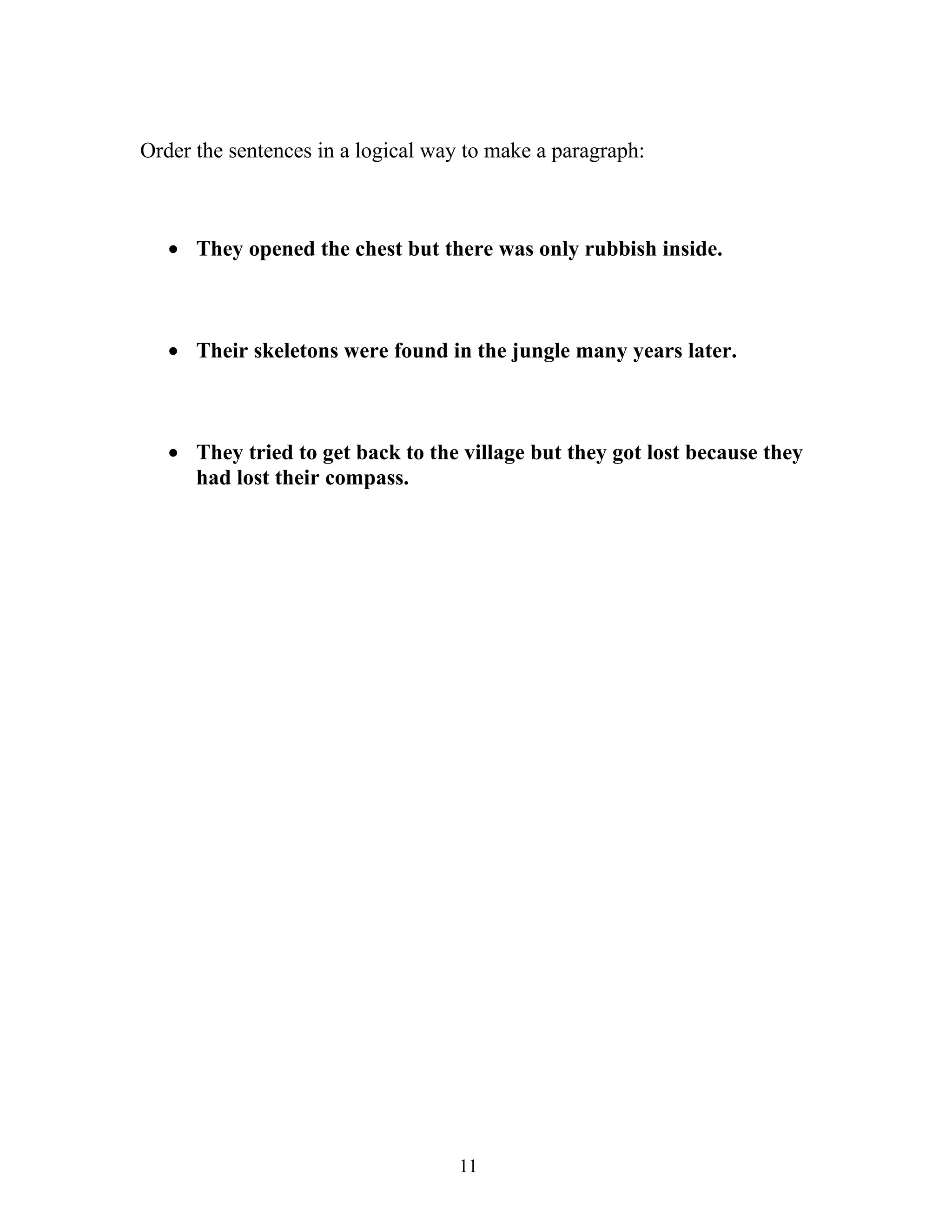 Order the sentences in a logical way to make a paragraph:



   • They opened the chest but there was only rubbish inside.



   • Their skeletons were found in the jungle many years later.



   • They tried to get back to the village but they got lost because they
     had lost their compass.




                                    11
 