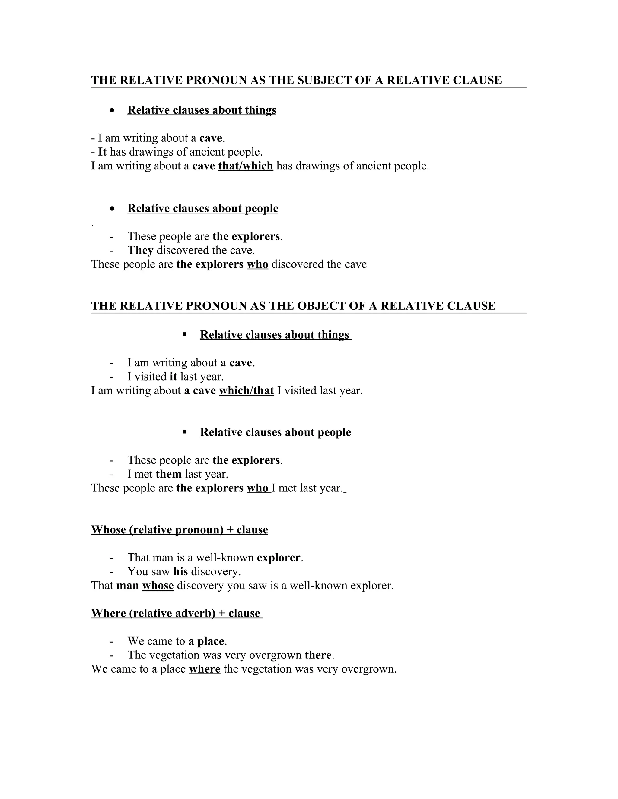 THE RELATIVE PRONOUN AS THE SUBJECT OF A RELATIVE CLAUSE

    •   Relative clauses about things

- I am writing about a cave.
- It has drawings of ancient people.
I am writing about a cave that/which has drawings of ancient people.


    •   Relative clauses about people
.
   - These people are the explorers.
   - They discovered the cave.
These people are the explorers who discovered the cave


THE RELATIVE PRONOUN AS THE OBJECT OF A RELATIVE CLAUSE

                      Relative clauses about things

    - I am writing about a cave.
    - I visited it last year.
I am writing about a cave which/that I visited last year.


                      Relative clauses about people

   - These people are the explorers.
   - I met them last year.
These people are the explorers who I met last year.


Whose (relative pronoun) + clause

   - That man is a well-known explorer.
   - You saw his discovery.
That man whose discovery you saw is a well-known explorer.

Where (relative adverb) + clause

  - We came to a place.
  - The vegetation was very overgrown there.
We came to a place where the vegetation was very overgrown.
 