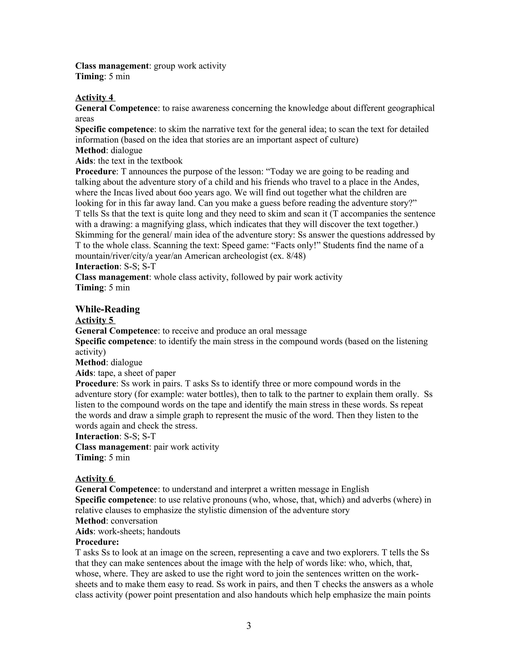 Class management: group work activity
Timing: 5 min

Activity 4
General Competence: to raise awareness concerning the knowledge about different geographical
areas
Specific competence: to skim the narrative text for the general idea; to scan the text for detailed
information (based on the idea that stories are an important aspect of culture)
Method: dialogue
Aids: the text in the textbook
Procedure: T announces the purpose of the lesson: “Today we are going to be reading and
talking about the adventure story of a child and his friends who travel to a place in the Andes,
where the Incas lived about 6oo years ago. We will find out together what the children are
looking for in this far away land. Can you make a guess before reading the adventure story?”
T tells Ss that the text is quite long and they need to skim and scan it (T accompanies the sentence
with a drawing: a magnifying glass, which indicates that they will discover the text together.)
Skimming for the general/ main idea of the adventure story: Ss answer the questions addressed by
T to the whole class. Scanning the text: Speed game: “Facts only!” Students find the name of a
mountain/river/city/a year/an American archeologist (ex. 8/48)
Interaction: S-S; S-T
Class management: whole class activity, followed by pair work activity
Timing: 5 min

While-Reading
Activity 5
General Competence: to receive and produce an oral message
Specific competence: to identify the main stress in the compound words (based on the listening
activity)
Method: dialogue
Aids: tape, a sheet of paper
Procedure: Ss work in pairs. T asks Ss to identify three or more compound words in the
adventure story (for example: water bottles), then to talk to the partner to explain them orally. Ss
listen to the compound words on the tape and identify the main stress in these words. Ss repeat
the words and draw a simple graph to represent the music of the word. Then they listen to the
words again and check the stress.
Interaction: S-S; S-T
Class management: pair work activity
Timing: 5 min

Activity 6
General Competence: to understand and interpret a written message in English
Specific competence: to use relative pronouns (who, whose, that, which) and adverbs (where) in
relative clauses to emphasize the stylistic dimension of the adventure story
Method: conversation
Aids: work-sheets; handouts
Procedure:
T asks Ss to look at an image on the screen, representing a cave and two explorers. T tells the Ss
that they can make sentences about the image with the help of words like: who, which, that,
whose, where. They are asked to use the right word to join the sentences written on the work-
sheets and to make them easy to read. Ss work in pairs, and then T checks the answers as a whole
class activity (power point presentation and also handouts which help emphasize the main points


                                               3
 
