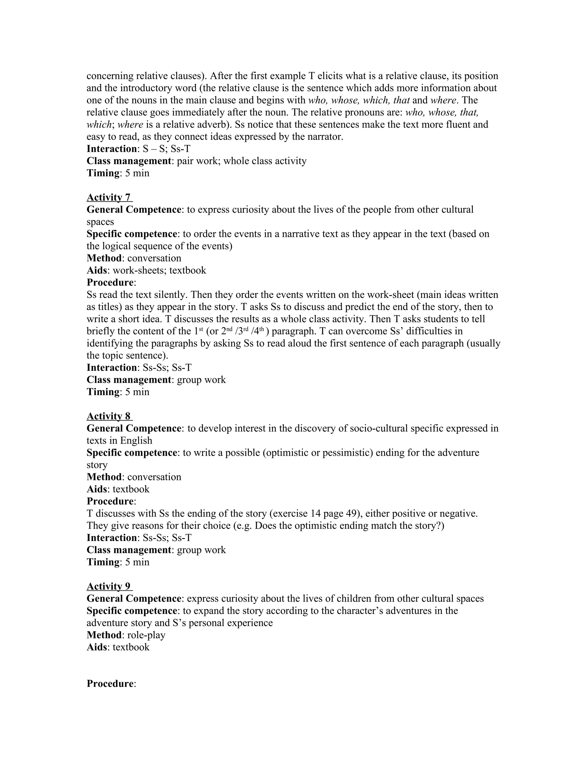 concerning relative clauses). After the first example T elicits what is a relative clause, its position
and the introductory word (the relative clause is the sentence which adds more information about
one of the nouns in the main clause and begins with who, whose, which, that and where. The
relative clause goes immediately after the noun. The relative pronouns are: who, whose, that,
which; where is a relative adverb). Ss notice that these sentences make the text more fluent and
easy to read, as they connect ideas expressed by the narrator.
Interaction: S – S; Ss-T
Class management: pair work; whole class activity
Timing: 5 min

Activity 7
General Competence: to express curiosity about the lives of the people from other cultural
spaces
Specific competence: to order the events in a narrative text as they appear in the text (based on
the logical sequence of the events)
Method: conversation
Aids: work-sheets; textbook
Procedure:
Ss read the text silently. Then they order the events written on the work-sheet (main ideas written
as titles) as they appear in the story. T asks Ss to discuss and predict the end of the story, then to
write a short idea. T discusses the results as a whole class activity. Then T asks students to tell
briefly the content of the 1st (or 2nd /3rd /4th ) paragraph. T can overcome Ss’ difficulties in
identifying the paragraphs by asking Ss to read aloud the first sentence of each paragraph (usually
the topic sentence).
Interaction: Ss-Ss; Ss-T
Class management: group work
Timing: 5 min

Activity 8
General Competence: to develop interest in the discovery of socio-cultural specific expressed in
texts in English
Specific competence: to write a possible (optimistic or pessimistic) ending for the adventure
story
Method: conversation
Aids: textbook
Procedure:
T discusses with Ss the ending of the story (exercise 14 page 49), either positive or negative.
They give reasons for their choice (e.g. Does the optimistic ending match the story?)
Interaction: Ss-Ss; Ss-T
Class management: group work
Timing: 5 min

Activity 9
General Competence: express curiosity about the lives of children from other cultural spaces
Specific competence: to expand the story according to the character’s adventures in the
adventure story and S’s personal experience
Method: role-play
Aids: textbook


Procedure:
 