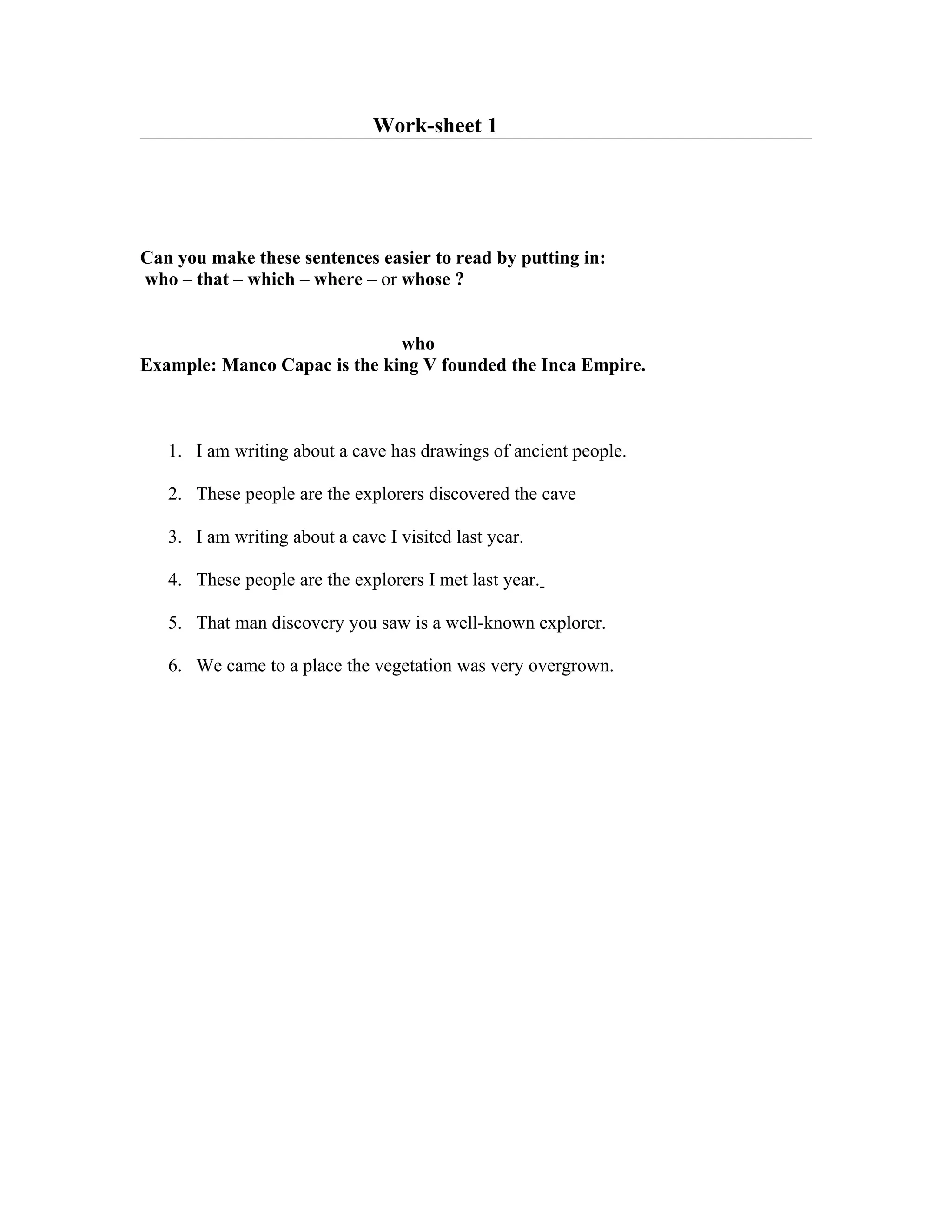 Work-sheet 1




Can you make these sentences easier to read by putting in:
who – that – which – where – or whose ?


                              who
Example: Manco Capac is the king V founded the Inca Empire.



   1. I am writing about a cave has drawings of ancient people.

   2. These people are the explorers discovered the cave

   3. I am writing about a cave I visited last year.

   4. These people are the explorers I met last year.

   5. That man discovery you saw is a well-known explorer.

   6. We came to a place the vegetation was very overgrown.
 