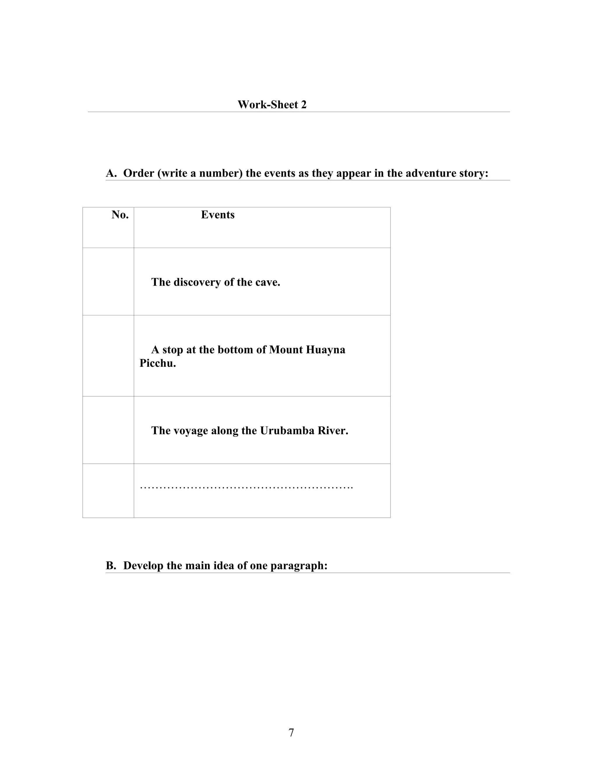 Work-Sheet 2




A. Order (write a number) the events as they appear in the adventure story:


 No.               Events




         The discovery of the cave.




         A stop at the bottom of Mount Huayna
       Picchu.




         The voyage along the Urubamba River.



       ……………………………………………….




B. Develop the main idea of one paragraph:




                                      7
 