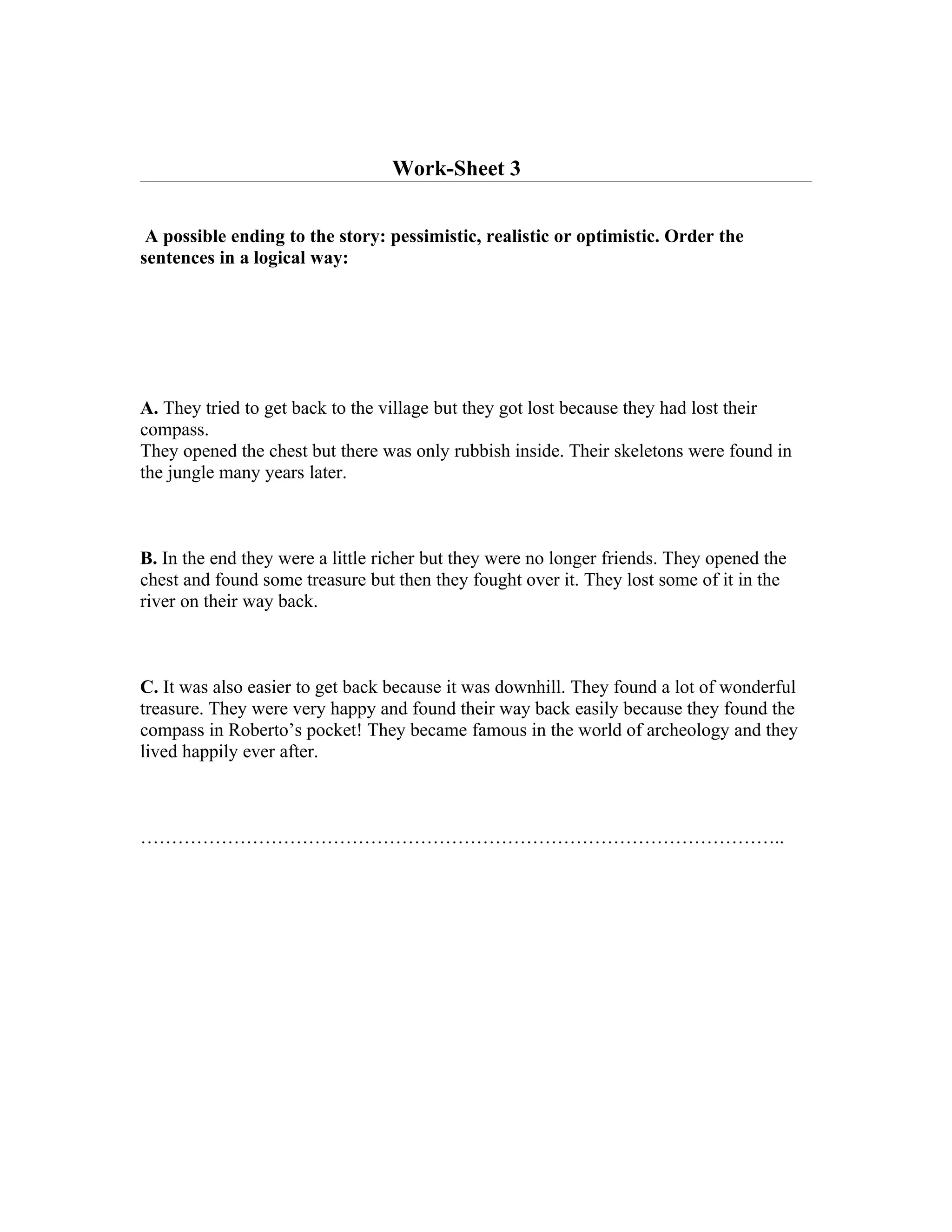 Work-Sheet 3


 A possible ending to the story: pessimistic, realistic or optimistic. Order the
sentences in a logical way:




A. They tried to get back to the village but they got lost because they had lost their
compass.
They opened the chest but there was only rubbish inside. Their skeletons were found in
the jungle many years later.



B. In the end they were a little richer but they were no longer friends. They opened the
chest and found some treasure but then they fought over it. They lost some of it in the
river on their way back.



C. It was also easier to get back because it was downhill. They found a lot of wonderful
treasure. They were very happy and found their way back easily because they found the
compass in Roberto’s pocket! They became famous in the world of archeology and they
lived happily ever after.



…………………………………………………………………………………………..
 
