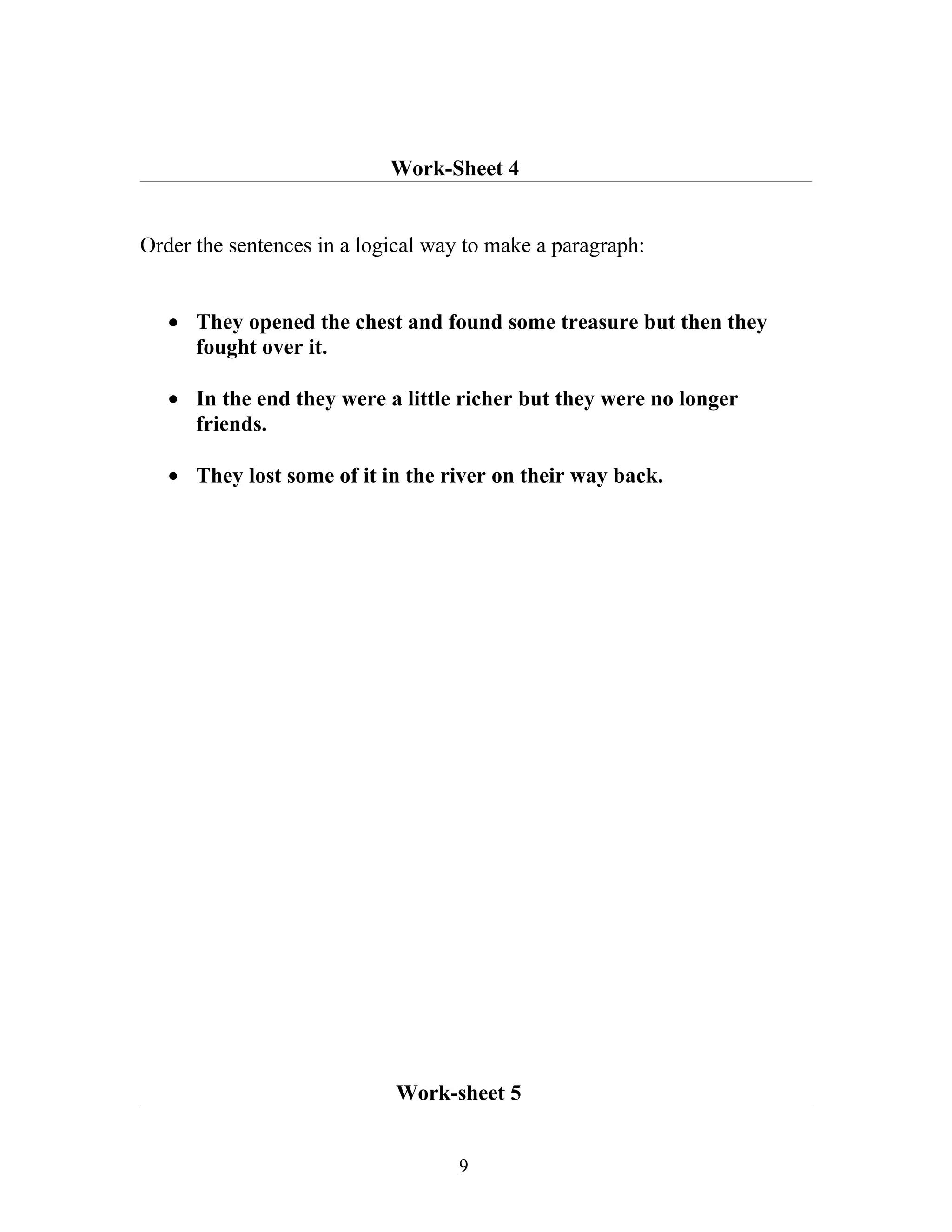 Work-Sheet 4


Order the sentences in a logical way to make a paragraph:


   • They opened the chest and found some treasure but then they
     fought over it.

   • In the end they were a little richer but they were no longer
     friends.

   • They lost some of it in the river on their way back.




                            Work-sheet 5


                                    9
 