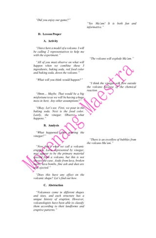 “Did you enjoy our game?”
D. Lesson Proper
A. Activity
“I have here a model of a volcano. I will
be calling 2 representatives to help me
with the experiment.”
“All of you must observe on what will
happen when we combine these 3
ingredients, baking soda, red food color
and baking soda, down the volcano.”
“What will you think would happen?”
“Hmm… Maybe. That would be a big
misfortune to us we will be having a huge
mess in here. Any other assumptions?”
“Okay. Let’s see. First, we pour in the
baking soda. Next is the food color.
Lastly, the vinegar. Observe what
happens.”
B. Analysis
“What happened after pouring the
vinegar?”
“Now that’s what we call a volcanic
eruption. Lava, represented by vinegar,
may appear to be the primary material
ejected from a volcano, but this is not
always the case. Aside from lava, broken
rocks, lava bombs, fine ash and dust are
also ejected.”
“Does this have any effect on the
volcanic shape? Let’s find out how.
C. Abstraction
“Volcanoes come in different shapes
and sizes, and each structure has a
unique history of eruption. However,
volcanologists have been able to classify
them according to their landforms and
eruptive patterns.”
“Yes Ma’am! It is both fun and
informative.”
“The volcano will explode Ma’am.”
“I think the vinegar will flow outside
the volcano because of the chemical
reaction.
“There is an overflow of bubbles from
the volcano Ma’am.”
 