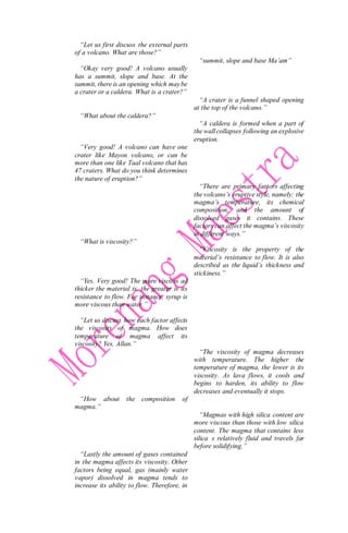 “Let us first discuss the external parts
of a volcano. What are those?”
“Okay very good! A volcano usually
has a summit, slope and base. At the
summit, there is an opening which maybe
a crater or a caldera. What is a crater?”
“What about the caldera?”
“Very good! A volcano can have one
crater like Mayon volcano, or can be
more than one like Taal volcano that has
47 craters. What do you think determines
the nature of eruption?”
“What is viscosity?”
“Yes. Very good! The more viscous ad
thicker the material is, the greater is its
resistance to flow. For instance, syrup is
more viscous than water.”
“Let us discuss how each factor affects
the viscosity of magma. How does
temperature of magma affect its
viscosity? Yes, Allan.”
“How about the composition of
magma.”
“Lastly the amount of gases contained
in the magma affects its viscosity. Other
factors being equal, gas (mainly water
vapor) dissolved in magma tends to
increase its ability to flow. Therefore, in
“summit, slope and base Ma’am”
“A crater is a funnel shaped opening
at the top of the volcano.”
“A caldera is formed when a part of
the wall collapses following an explosive
eruption.
“There are primary factors affecting
the volcano’s eruptive style, namely: the
magma’s temperature, its chemical
composition, and the amount of
dissolved gases it contains. These
factors can affect the magma’s viscosity
in different ways.”
“Viscosity is the property of the
material’s resistance to flow. It is also
described as the liquid’s thickness and
stickiness.”
“The viscosity of magma decreases
with temperature. The higher the
temperature of magma, the lower is its
viscosity. As lava flows, it cools and
begins to harden, its ability to flow
decreases and eventually it stops.
“Magmas with high silica content are
more viscous than those with low silica
content. The magma that contains less
silica s relatively fluid and travels far
before solidifying.”
 
