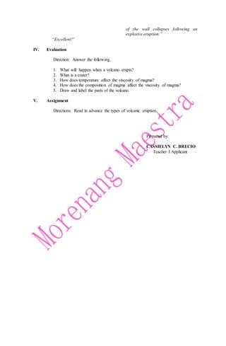 “Excellent!”
of the wall collapses following an
explosive eruption.”
IV. Evaluation
Direction: Answer the following.
1. What will happen when a volcano erupts?
2. What is a crater?
3. How does temperature affect the viscosity of magma?
4. How does the composition of magma affect the viscosity of magma?
5. Draw and label the parts of the volcano.
V. Assignment
Directions: Read in advance the types of volcanic eruption.
Prepared by:
CASSIELYN C. BRECIO
Teacher I Applicant
 