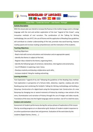 Lesson Plan – “Lenda dos Corvos” – José Soares - Portugal
Activity Description
With this lesson plan we intend to increase the fluency in the mother tongue and in a foreign
language with the oral and written exploration of the text "Legend of the Crows", using
innovative methods of oral narration. The combination of the Talking for Writing
methodology, the use of ICT, the use of Drama and the application of Reading Class guidelines
will contribute to a better understanding of the text, promote new word learning, improve
reading speed and increase reading comprehension and the motivation of the students.
Teaching Objectives:
Teaching Objectives:
- Read a text with correct articulation and intonation and an appropriate speed;
- Identify the theme or subject of the text;
- Register ideas related to the theme, organizing them;
- Identify the following types of sentences: declarative, interrogative and exclamative,
- Use ICT/Robotic in exploring a text / story;
- Develop creativity and develop collaborative work skills;
- Increase students' liking for reading and writing.
Learning Activities
Text Exploration "Legend of my city" following the guidelines of the Reading Class method:
Text exploration in perspective of a fortune teller, detective, reporter, cowboy and artist.
Reading group text combining Pie Corbett's Talking for Writing methodology and building a
Storymap. Construction of a digital book using the Storyjumper tool. Construction of a new
Storymap by changing one or several moments of history by creating a new version of the
story. Dramatization and narration of history through the use of images and video records.
Translation of the story into the English language and its narration. Use ICT to retell the story.
Analysis and evaluation
Assessment of student performance during the various phases of exploration of the Lesson
Plan by recording progress on an observation grid. Analysis of student student responses to
an online questionnaire about text and grammar. Evaluation of the work done by the
students (Digital Stories, Drama, ...)
 