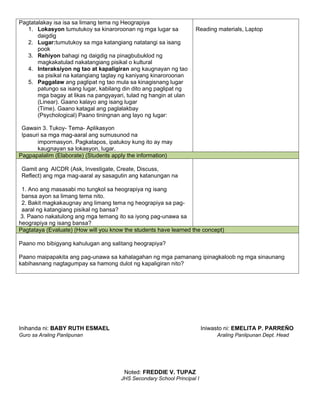 Pagtatalakay isa isa sa limang tema ng Heograpiya
1. Lokasyon tumutukoy sa kinaroroonan ng mga lugar sa
daigdig
2. Lugar:tumutukoy sa mga katangiang natatangi sa isang
pook
3. Rehiyon bahagi ng daigdig na pinagbubuklod ng
magkakatulad nakatangiang pisikal o kultural
4. Interaksiyon ng tao at kapaligiran ang kaugnayan ng tao
sa pisikal na katangiang taglay ng kaniyang kinaroroonan
5. Paggalaw ang paglipat ng tao mula sa kinagisnang lugar
patungo sa isang lugar, kabilang din dito ang paglipat ng
mga bagay at likas na pangyayari, tulad ng hangin at ulan
(Linear). Gaano kalayo ang isang lugar
(Time). Gaano katagal ang paglalakbay
(Psychological) Paano tiningnan ang layo ng lugar:
Gawain 3. Tukoy- Tema- Aplikasyon
Ipasuri sa mga mag-aaral ang sumusunod na
impormasyon. Pagkatapos, ipatukoy kung ito ay may
kaugnayan sa lokasyon, lugar.
Reading materials, Laptop
Pagpapalalim (Elaborate) (Students apply the information)
Gamit ang AICDR (Ask, Investigate, Create, Discuss,
Reflect) ang mga mag-aaral ay sasagutin ang katanungan na
1. Ano ang masasabi mo tungkol sa heograpiya ng isang
bansa ayon sa limang tema nito.
2. Bakit magkakaugnay ang limang tema ng heograpiya sa pag-
aaral ng katangiang pisikal ng bansa?
3. Paano nakatulong ang mga temang ito sa iyong pag-unawa sa
heograpiya ng isang bansa?
Pagtataya (Evaluate) (How will you know the students have learned the concept)
Paano mo bibigyang kahulugan ang salitang heograpiya?
Paano maipapakita ang pag-unawa sa kahalagahan ng mga pamanang ipinagkaloob ng mga sinaunang
kabihasnang nagtagumpay sa hamong dulot ng kapaligiran nito?
Inihanda ni: BABY RUTH ESMAEL Iniwasto ni: EMELITA P. PARREÑO
Guro sa Araling Panlipunan Araling Panlipunan Dept. Head
Noted: FREDDIE V. TUPAZ
JHS Secondary School Principal I
 