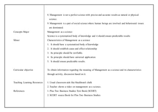 8. Management is not a perfect science with precise and accurate results as natural or physical 
science. 
9. Management is a part of social science where human beings are involved and behavioural issues 
are dominated. 
Concepts Major Management as a science 
Science is a systematized body of knowledge and it should ensure predictable results 
Minor Characteristics of Management as a science 
1. It should have a systematized body of knowledge 
2. It should establish cause and effect relationship 
3. Its principle should be verifiable. 
4. Its principle should have universal application 
5. It should ensure predictable results. 
Curricular objective To obtain information regarding the meaning of Management as a science and its characteristics 
through activity, discussion based on it. 
Teaching Learning Resources 1. Usual classroom aids like blackboard chalk 
2. Teacher shows a video on management as a science. 
References 1. Plus Two Business Studies Text Book (SCERT) 
2. SCERT source Book for Plus Two Business Studies 
 