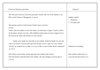 Classroom Interaction procedure Response 
After the usual classroom interaction procedure, Teacher asks one of the students to say 
What are the features of Management as an art? Students replied 
1. Situational. 
2. Personnel skill 
After giving a positive reinforcement, Teacher gives an activity 
Activity 
Teacher asks the students to write their names in a small piece of paper. Teacher collects 
All the papers and put it in a box. After shuffling teacher takes two piece of paper from it, 
and read out the names and ask them to come forward. 
Teacher gives kinder Joy chocolate to two students. Inside the Kinder Joy one side 
it has a toy consist of various parts and it has the plan, how to make it as a toy. Teacher 
insisted two students how to make it as a toy. In that it consist of plan which is numbered Students do accordingly 
as 1,2,3,4 
After doing as per the plan, teacher appreciates the students both of them. Both students replied that, it is 
After that Teacher asked the both of the students, why they arranged as per the plan as as per the instruction given in it. 
1,2,3 etc. 
 