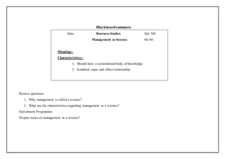 Blackboard summary 
Date Business Studies Std: XII 
Management as Science Str:60 
Meaning:- 
Characteristics:- 
1. Should have a systematized body of knowledge 
2. Establish cause and effect relationship 
Review questions 
1. Why management is called a science? 
2. What are the characteristics regarding management as a science? 
Enrichment Programme 
Prepare notes on management as a science? 
