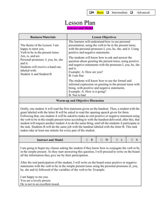 Lesson Plan
Instruct and Model
Business/Materials Lesson Objectives
The theme of the Lesson: I am
happy to meet you.
Verb to be in the present tense:
Am, is, and are.
Personal pronouns: I, you, he, she
and it.
Students will receive a hand out,
labeled with:
Student A and Student B
The learners will understand how to use personal
presentation, using the verb to be in the present tense,
with the personal pronouns I, you, he, she, and it. Using
positive and negative statements.
The students will know how to ask and answer the
question about greeting the present tense, using positive
and negative statements with the pronouns I, you, he, she
and it.
Example: A: How are you?
B: I am fine
The students will know how to use the formal and
informal expression on greeting in the present tense with
being, with positive and negative statements.
Example: A: How is it going?
B: Not to bad
Warm-up and Objective Discussion
Orally, one student A will read the first statement given on the handout. Then, a student with the
grant labeled with the letter B will be asked to read the opening speech given for them.
Following that, one student A will be asked to make an oral positive or negative statement using
the verb to be in the simple present tense according to with the handout delivered; after this, that
student will request another student A to do the same thing, until all the students A participate in
the task. Students B will do the same job with the handout labeled with the letter B. This task
makes take at least one minute for every pair of the student.
Instruct and Model R W L S
I am going to begin my classes asking the student if they know how to conjugate the verb to be
in the simple present. As they start answering this question, I will proceed to write on the board
all the information they give me by their participation.
After the oral participation of the student, I will write on the board some positive or negative
statements with the verb to be in the simple present tense using the personal pronouns (I, you,
he, she and it) followed of the variables of the verb to be: Example:
I am happy to me you.
You are a lovely person.
He is not in an excellent mood.
 Basic  Intermediate  Advanced
 