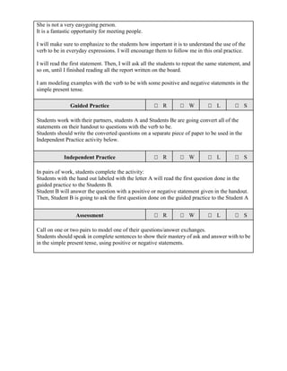 She is not a very easygoing person.
It is a fantastic opportunity for meeting people.
I will make sure to emphasize to the students how important it is to understand the use of the
verb to be in everyday expressions. I will encourage them to follow me in this oral practice.
I will read the first statement. Then, I will ask all the students to repeat the same statement, and
so on, until I finished reading all the report written on the board.
I am modeling examples with the verb to be with some positive and negative statements in the
simple present tense.
Guided Practice R W L S
Students work with their partners, students A and Students Be are going convert all of the
statements on their handout to questions with the verb to be.
Students should write the converted questions on a separate piece of paper to be used in the
Independent Practice activity below.
Independent Practice R W L S
In pairs of work, students complete the activity:
Students with the hand out labeled with the letter A will read the first question done in the
guided practice to the Students B.
Student B will answer the question with a positive or negative statement given in the handout.
Then, Student B is going to ask the first question done on the guided practice to the Student A
Assessment R W L S
Call on one or two pairs to model one of their questions/answer exchanges.
Students should speak in complete sentences to show their mastery of ask and answer with to be
in the simple present tense, using positive or negative statements.
 