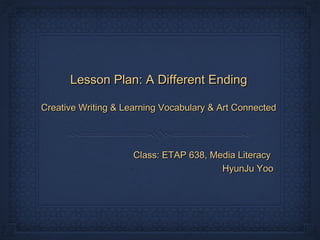 Lesson Plan: A Different Ending

Creative Writing & Learning Vocabulary & Art Connected




                     Class: ETAP 638, Media Literacy
                                        HyunJu Yoo
 