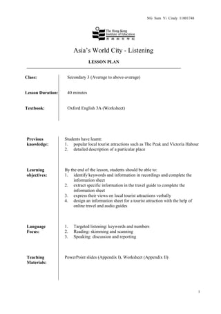NG Sum Yi Cindy 11001748




                        Asia’s World City - Listening
                                 LESSON PLAN


Class:              Secondary 3 (Average to above-average)


Lesson Duration:    40 minutes


Textbook:           Oxford English 3A (Worksheet)




Previous           Students have learnt:
knowledge:         1. popular local tourist attractions such as The Peak and Victoria Habour
                   2. detailed description of a particular place



Learning           By the end of the lesson, students should be able to:
objectives:        1. identify keywords and information in recordings and complete the
                        information sheet
                   2. extract specific information in the travel guide to complete the
                        information sheet
                   3. express their views on local tourist attractions verbally
                   4. design an information sheet for a tourist attraction with the help of
                        online travel and audio guides



Language           1.   Targeted listening: keywords and numbers
Focus:             2.   Reading: skimming and scanning
                   3.   Speaking: discussion and reporting



Teaching           PowerPoint slides (Appendix I), Worksheet (Appendix II)
Materials:




                                                                                              1
 