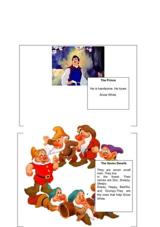 The Prince
He is handsome. He loves
Snow White.
The Seven Dwarfs
They are seven small
men. They live
in the forest. Their
names are Doc, Sneezy,
Sleepy,
Dopey, Happy, Bashful,
and Grumpy.They are
the ones that help Snow
White.
 