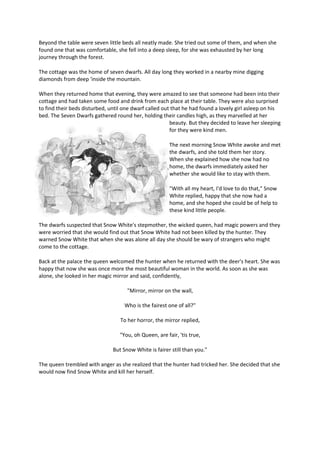 Beyond the table were seven little beds all neatly made. She tried out some of them, and when she
found one that was comfortable, she fell into a deep sleep, for she was exhausted by her long
journey through the forest.
The cottage was the home of seven dwarfs. All day long they worked in a nearby mine digging
diamonds from deep 'inside the mountain.
When they returned home that evening, they were amazed to see that someone had been into their
cottage and had taken some food and drink from each place at their table. They were also surprised
to find their beds disturbed, until one dwarf called out that he had found a lovely girl asleep on his
bed. The Seven Dwarfs gathered round her, holding their candles high, as they marvelled at her
beauty. But they decided to leave her sleeping
for they were kind men.
The next morning Snow White awoke and met
the dwarfs, and she told them her story.
When she explained how she now had no
home, the dwarfs immediately asked her
whether she would like to stay with them.
"With all my heart, I'd love to do that," Snow
White replied, happy that she now had a
home, and she hoped she could be of help to
these kind little people.
The dwarfs suspected that Snow White's stepmother, the wicked queen, had magic powers and they
were worried that she would find out that Snow White had not been killed by the hunter. They
warned Snow White that when she was alone all day she should be wary of strangers who might
come to the cottage.
Back at the palace the queen welcomed the hunter when he returned with the deer's heart. She was
happy that now she was once more the most beautiful woman in the world. As soon as she was
alone, she looked in her magic mirror and said, confidently,
"Mirror, mirror on the wall,
Who is the fairest one of all?"
To her horror, the mirror replied,
"You, oh Queen, are fair, 'tis true,
But Snow White is fairer still than you."
The queen trembled with anger as she realized that the hunter had tricked her. She decided that she
would now find Snow White and kill her herself.
 